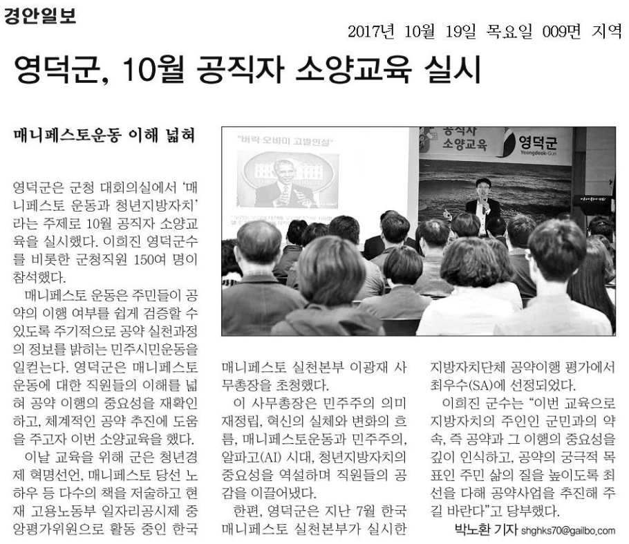 경안일보 2017년 10월 19일 목요일 009면 지역 영덕군, 10월 공직자 소양교육 실시 매니페스토운동 이해 넓혀 영덕군은 군청 대회의실에서 ‘매니페스토 운동과 청년지방자치’라는 주제로 10월 공직자 소양교육을 실시했다. 이희진 영덕군수를 비롯한 군청직원 150여 명이 참석했다. 매니페스토 운동은 주민들이 공약의 이행 여부를 쉽게 검증할 수 있도록 주기적으로 공약 실천과정의 정보를 밝히는 민주시민운동을 일컫는다. 영덕군은 매니페스토 운동에 대한 직원들의 이해를 넓혀 공약 이행의 중요성을 재확인하고, 체계적인 공약 추진에 도움을 주고자 이번 소양교육을 했다. 이날 교육을 위해 군은 청년경제 혁명선언, 매니페스토 당선 노하우 등 다수의 책을 저술하고 현재 고용노동부 일자리공시제 중앙평가위원으로 활동 중인 한국매니페스토 실천본부 이광재 사무총장을 초청했다. 이 사무총장은 민주주의 의미 재정립, 혁신의 실체와 변화의 흐름, 매니페스토운동과 민주주의, 알파고(AI) 시대, 청년지방자치의 중요성을 역설하며 직원들의 공감을 이끌어냈다. 한편, 영덕군은 지난 7월 한국매니페스토 실천본부가 실시한 지방자치단체 공약이행 평가에서 최우수(SA)에 선정되었다. 이희진 군수는 “이번 교육으로 지방자치의 주인인 군민과의 약속, 즉 공약과 그 이행의 중요성을 깊이 인식하고, 공약의 궁극적 목표인 주민 삶의 질을 높이도록 최선을 다해 공약사업을 추진해 주길 바란다”고 당부했다. 박노환 기자 shghks70@gailbo.com