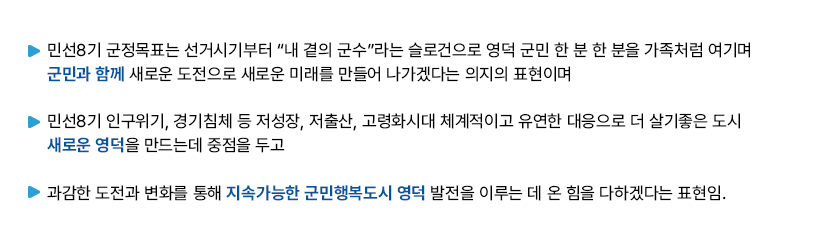 -민선8기 군정목표는 선거시기부터 “내 곁의 군수”라는 슬로건으로 영덕 군민 한 분 한 분을 가족처럼 여기며 군민과 함께 새로운 도전으로 새로운 미래를 만들어 나가겠다는 의지의 표현이며 - 민선8기 인구위기, 경기침체 등 저성장, 저출산, 고령화시대 체계적이고 유연한 대응으로 더 살기좋은 도시 새로운 영덕을 만드는데 중점을 두고 - 과감한 도전과 변화를 통해 지속가능한 군민행복도시 영덕 발전을 이루는 데 온 힘을 다하겠다는 표현임.