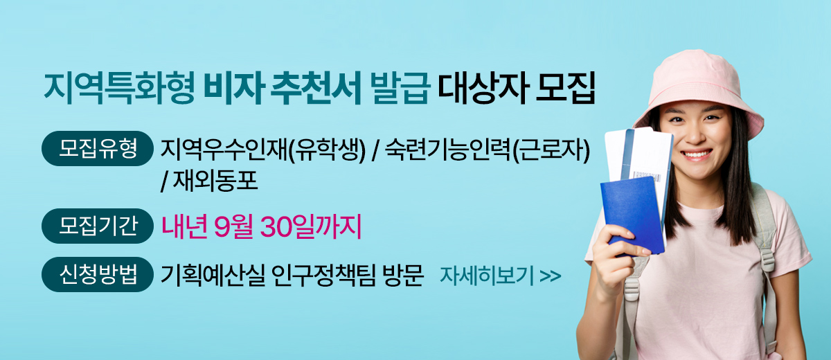 지역특화형 비자 추천서 발급 대상자 모집 모집유형 : 지역우수인재(유학생) / 숙련기능인력(근로자) / 재외동포 모집기간 : 내년 9월 30일까지 신청방법 : 기획예산실 인구정책팀 방문  자세히 보기