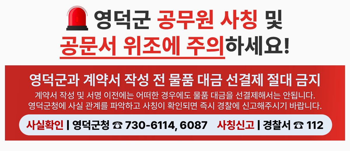 영덕군 공무원 사칭 및 공문서 위조에 주의하세요! 영덕군과 계약서 작성 전 물품 대금 선결재 절대 금지 계약서 작성 및 서명 이전에는 어떠한 경우에도 물품 대금을 선결재해서는 안됩니다. 영덕군청에 사실 관계를 파악하고 사칭이 확인되면 즉시 경찰에 신고해주시기 바랍니다. 사실확인 | 영덕군청 전화 730-6114, 6087  사칭신고 | 경찰서 전화 112
