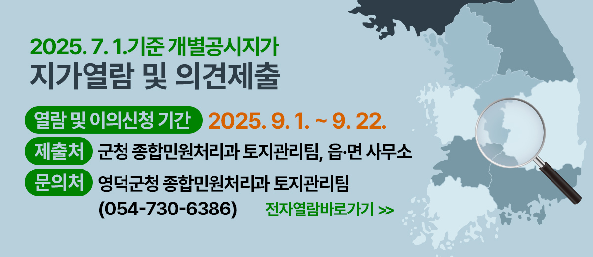 2025.7.1. 기준 개별공시지가 지가열람 및 의견제출 지가열람 및 의견제출 기간 : 2025.9.1. ~ 9.22. 제출처 : 군청 종합민원처리과 토지관리팀, 읍·면 사무소 문의처 : 영덕군청 종합민원처리과 토지관리팀 054)730-6386 전자열람바로가기