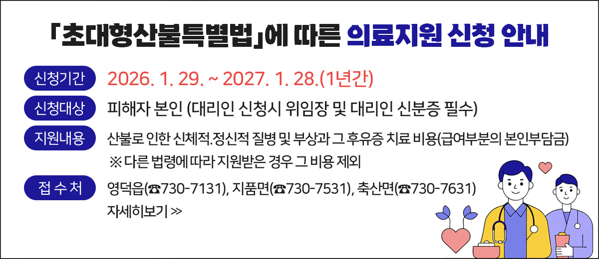 초대형산불특별법에 따른 의료지원 신청 안내 신청기간 : 2026. 1. 29. ~ 2027. 1. 28.(1년간) 신청대상 : 피해자 본인 ( 대리인 신청시 위임장 및 대리인 신분증 필수) 지원내용 : 산불로 인한 신체적.정신적 질병 및 부상과 그 후유증 치료 비용(급여부분의 본인부담금)  다른 법령에 따라 지원받은 경우 그 비용 제외 접수처 : 영덕읍(☎730-7131), 지품면(☎730-7531), 축산면(☎730-7631) 자세히보기
