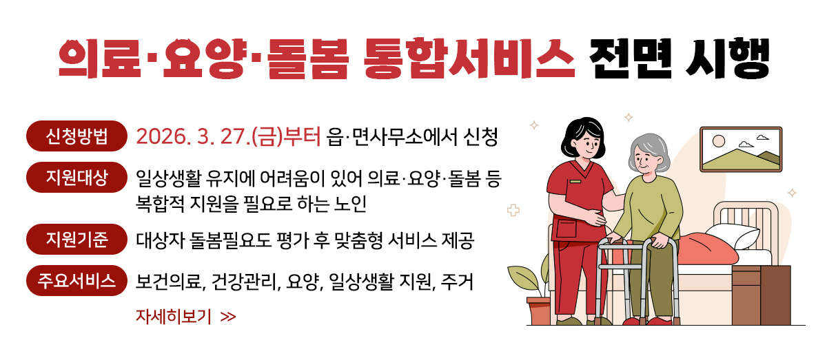의료·요양·돌봄 통합서비스 전면 시행 신청방법: 2026. 3. 27.9(금)부터 읍˙면사무소에서 신청 지원대상: 일상생활 유지에 어려움이 있어 의료˙요양˙돌봄 등 복합적 지원을 필요로 하는 노인 지원기준: 대상자 돌봄필요도 평가 후 맞춤형 서비스 제공 주요서비스: 보건의료, 건강관리, 요양, 일상생활 지원, 주거  자세히보기