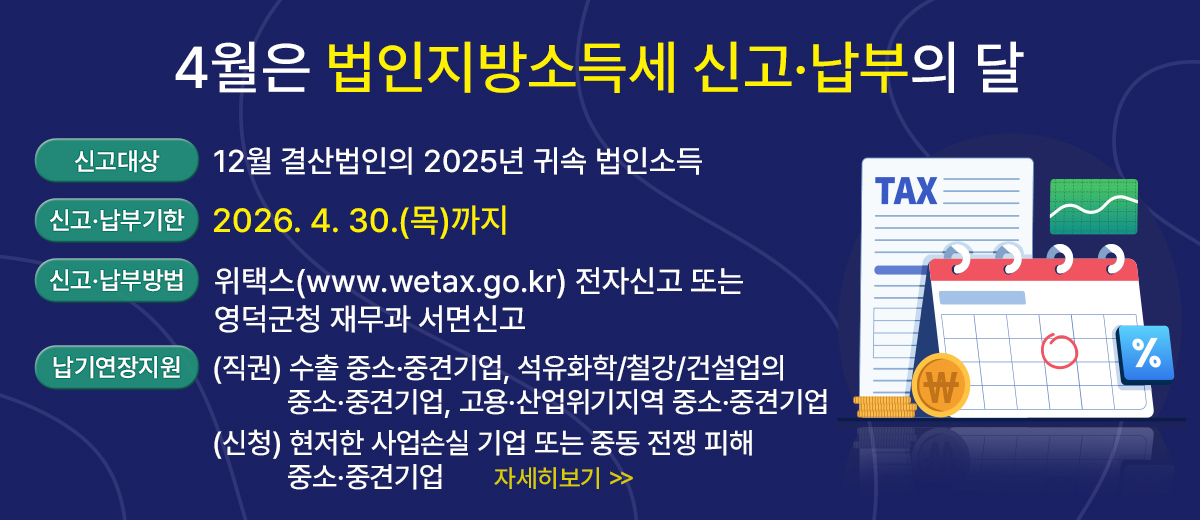 4월은 법인지방소득세 신고·납부의 달 신고대상 : 12월 결산법인의 2025년 귀속 법인소득 신고·납부기한 : 2026. 4. 30.(목)까지 신고·납부방법 : 위택스(www.wetax.go.kr) 전자신고 또는 영덕군청 재무과 서면신고 납기연장 지원 : (직권) 수출 중소·중견기업, 석유화학/철강/건설업의 중소·중견기업 고용·산업위기지역 중소·중견기업 (신청) 현저한 사업손실 기업 또는 중동 전쟁 피해 중소·중견기업  자세히보기
