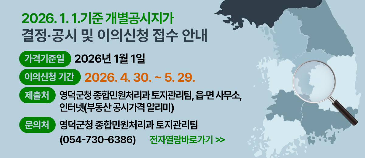 2026년 1월 1일 기준 개별공시지가 결정·공시 및 이의신청 접수 안내 가격기준일: 2026년 1월 1일 이의신청 기간 : 2026. 4. 30. ~ 5. 29. 제출처 : 영덕군청 종합민원처리과 토지관리팀, 읍·면 사무소,인터넷(부동산 공시가격 알리미) 문의처 : 영덕군청 종합민원처리과 토지관리팀 054)730-6386 전자열람바로가기