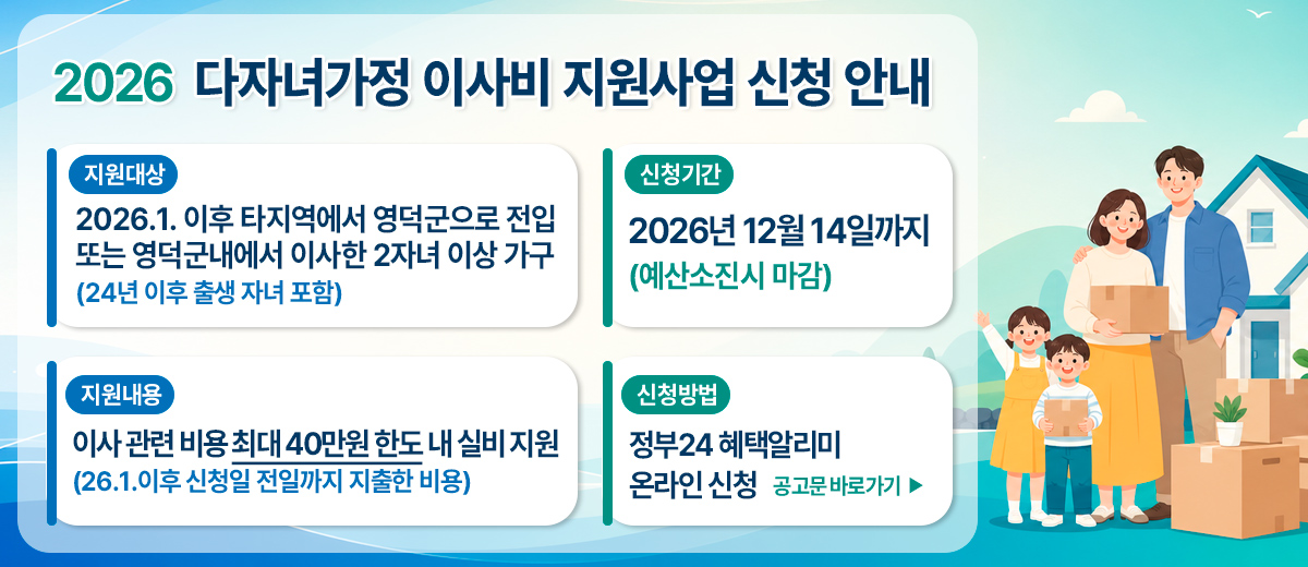 2026년 다자녀가정 이사비지원 사업 신청 안내(지원대상)24년이후출생자녀포함 -2026.1.이후타지역에서영덕군으로전입또는영덕군내에서이사한2자녀이상가구 (지원내용)이사관련비용최대40만원한도내실비지원26.1.이후신청일전일까지지출한비용 (신청기간)2026년12월14일까지*예산소진시마감(신청방법)정부24혜택알리미온라인신청 공고문바로가기