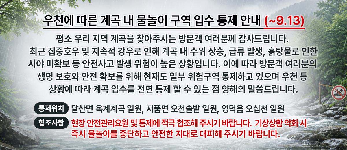 우천에 따른 계곡 내 물놀이 구역 입수 통제 안내 평소 우리 지역 계곡을 찾아주시는 방문객 여러분께 감사드립니다. 최근 집중호우 및 지속적 강우로 인해 계곡 내 수위 상승, 급류 발생, 흙탕물로 인한 시야 미확보 등 안전사고 발생 위험이 높은 상황입니다.이에 따라 방문객 여러분의 생명 보호와 안전 확보를 위해 현재도 일부 위험구역 통제하고 있으며 우천 등 상황에 따라 계곡 입수를 전면 통제 할 수 있는점 양해의 말씀드립니다. 통제위치: 달산면 옥계계곡 일원, 지품면 오천솔밭 일원, 영덕읍 오십천 일원 협조사항:현장 안전관리요원 및 통제에 적극 협조해 주시기 바랍니다.  기상 상황 악화 시 즉시 물놀이를 중단하고 안전한 지대로 대피해 주시기 바랍니다.