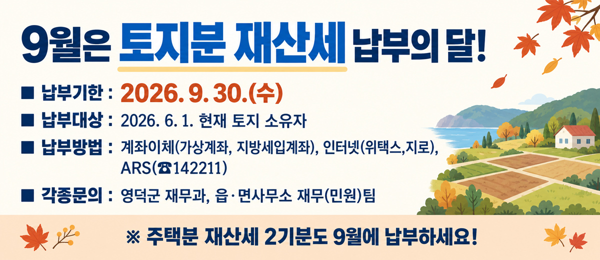 9월은 토지분 재산세 납부의 달 납부기한 : 2026. 9. 30.(수) 납부대상 : 2026. 6. 1. 현재 토지 소유자 납부방법 : 계좌이체(가상계좌, 지방세입계좌), 인터넷(위택스,지로), ARS(142211) 각종문의 : 영덕군 재무과, 읍·면사무소 재무(민원)팀 주택분 재산세 2기분도 9월에 납부하세요!